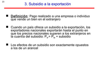 23
3. Subsidio a la exportación
 Definición: Pago realizado a una empresa o individuo
que vende un bien en el extranjero
 Cuando un país ofrece un subsidio a la exportación, los
exportadores nacionales exportarán hasta el punto en
que los precios nacionales superen a los extranjeros en
la cuantía del subsidio: PNP = PRM + subsidio
 Los efectos de un subsidio son exactamente opuestos
a los de un arancel
 
