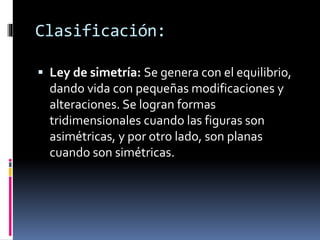  Ley de simetría: Se genera con el equilibrio,
dando vida con pequeñas modificaciones y
alteraciones. Se logran formas
tridimensionales cuando las figuras son
asimétricas, y por otro lado, son planas
cuando son simétricas.
Clasificación:
 
