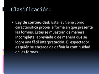  Ley de continuidad: Esta ley tiene como
característica propia la forma en que presenta
las formas. Estas se muestran de manera
incompleta, abreviada o de manera que se
logre una fácil interpretación. El espectador
es quién se encarga de definir la continuidad
de las formas
Clasificación:
 