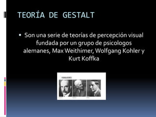 TEORÍA DE GESTALT
 Son una serie de teorías de percepción visual
fundada por un grupo de psicologos
alemanes, Max Weithimer,Wolfgang Kohler y
Kurt Koffka
 