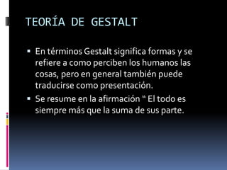  En términos Gestalt significa formas y se
refiere a como perciben los humanos las
cosas, pero en general también puede
traducirse como presentación.
 Se resume en la afirmación “ El todo es
siempre más que la suma de sus parte.
TEORÍA DE GESTALT
 