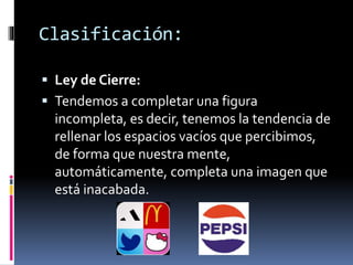  Ley de Cierre:
 Tendemos a completar una figura
incompleta, es decir, tenemos la tendencia de
rellenar los espacios vacíos que percibimos,
de forma que nuestra mente,
automáticamente, completa una imagen que
está inacabada.
Clasificación:
 