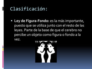  Ley de Figura-Fondo: es la más importante,
puesto que se utiliza junto con el resto de las
leyes. Parte de la base de que el cerebro no
percibe un objeto como figura o fondo a la
vez.
Clasificación:
 