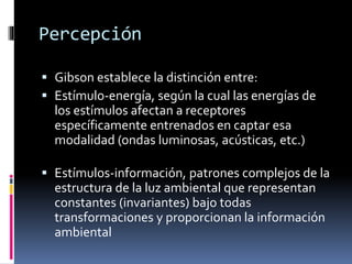  Gibson establece la distinción entre:
 Estímulo-energía, según la cual las energías de
los estímulos afectan a receptores
específicamente entrenados en captar esa
modalidad (ondas luminosas, acústicas, etc.)
 Estímulos-información, patrones complejos de la
estructura de la luz ambiental que representan
constantes (invariantes) bajo todas
transformaciones y proporcionan la información
ambiental
Percepción
 