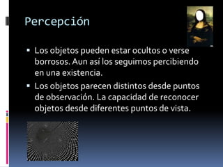 Percepción
 Los objetos pueden estar ocultos o verse
borrosos. Aun así los seguimos percibiendo
en una existencia.
 Los objetos parecen distintos desde puntos
de observación. La capacidad de reconocer
objetos desde diferentes puntos de vista.
 
