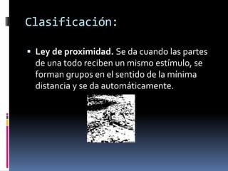 Clasificación:
 Ley de proximidad. Se da cuando las partes
de una todo reciben un mismo estímulo, se
forman grupos en el sentido de la mínima
distancia y se da automáticamente.
 