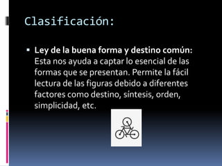  Ley de la buena forma y destino común:
Esta nos ayuda a captar lo esencial de las
formas que se presentan. Permite la fácil
lectura de las figuras debido a diferentes
factores como destino, síntesis, orden,
simplicidad, etc.
Clasificación:
 