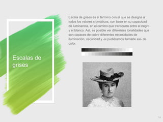 Escala de grises es el término con el que se designa a
todos los valores cromáticos, con base en su capacidad
de luminancia, en el camino que transcurre entre el negro
y el blanco. Así, es posible ver diferentes tonalidades que
son capaces de cubrir diferentes necesidades de
iluminación, oscuridad y -si pudiéramos llamarle así- de
color.
Escalas de
grises
14
 