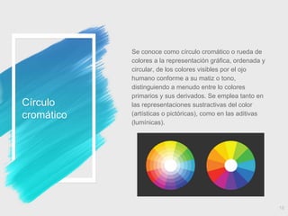 Círculo
cromático
Se conoce como círculo cromático o rueda de
colores a la representación gráfica, ordenada y
circular, de los colores visibles por el ojo
humano conforme a su matiz o tono,
distinguiendo a menudo entre lo colores
primarios y sus derivados. Se emplea tanto en
las representaciones sustractivas del color
(artísticas o pictóricas), como en las aditivas
(lumínicas).
16
 