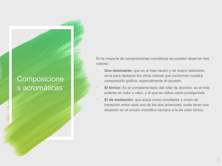 Composicione
s acromáticas
En la mayoría de composiciones cromáticas se pueden observar tres
colores :
◦ Uno dominante: que es el mas neutro y de mayor extensión,
sirve para destacar los otros colores que conforman nuestra
composición gráfica, especialmente al opuesto.
◦ El tónico: Es el complementario del color de dominio, es el más
potente en color y valor, y el que se utiliza como protagonista.
◦ El de mediación: que actúa como conciliador y modo de
transición entre cada uno de los dos anteriores, suele tener una
situación en el circulo cromático cercano a la de color tónico.
3
 