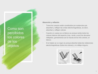 Como son
percibidos
los colores
de los
objetos
9
Absorción y reflexión
◦ Todos los cuerpos están constituidos por sustancias que
absorben y reflejan las ondas electromagnéticas, es decir,
absorben y reflejan colores.
◦ Cuando un cuerpo se ve blanco es porque recibe todos los
colores básicos del espectro (rojo, verde y azul) los devuelve
reflejados, generándose así la mezcla de los tres colores, el
blanco.
◦ Si el objeto se ve negro es porque absorbe todas las radiaciones
electromagnéticas (todos los colores) y no refleja ninguno.
 