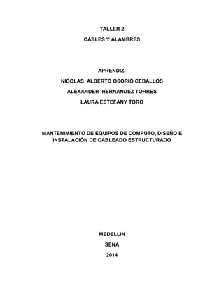 TALLER 2
CABLES Y ALAMBRES
APRENDIZ:
NICOLAS ALBERTO OSORIO CEBALLOS
ALEXANDER HERNANDEZ TORRES
LAURA ESTEFANY TORO
MANTENIMIENTO DE EQUIPOS DE COMPUTO, DISEÑO E
INSTALACIÓN DE CABLEADO ESTRUCTURADO
MEDELLIN
SENA
2014
 