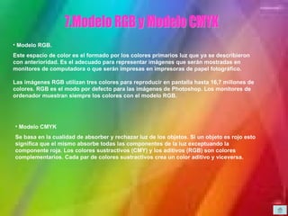 7. Modelo RGB y Modelo CMYK Modelo RGB.  Este espacio de color es el formado por los colores primarios luz que ya se describieron con anterioridad. Es el adecuado para representar imágenes que serán mostradas en monitores de computadora o que serán impresas en impresoras de papel fotográfico. Las imágenes RGB utilizan tres colores para reproducir en pantalla hasta 16,7 millones de colores. RGB es el modo por defecto para las imágenes de Photoshop. Los monitores de ordenador muestran siempre los colores con el modelo RGB.  Modelo CMYK Se basa en la cualidad de absorber y rechazar luz de los objetos. Si un objeto es rojo esto significa que el mismo absorbe todas las componentes de la luz exceptuando la componente roja. Los colores sustractivos (CMY) y los aditivos (RGB) son colores complementarios. Cada par de colores sustractivos crea un color aditivo y viceversa.   