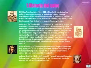 1. Historia del color El filósofo Aristóteles (384 - 322 AC) definió que todos los colores se conforman con la mezcla de cuatro colores y además otorgó un papel fundamental a la incidencia de luz y la sombra sobre los mismos. Estos colores que denominó como básicos eran los de tierra, el fuego, el agua y el cielo.   Leonardo Da Vinci (1452-1519) definió al color como propio de la materia, adelantó un poquito más definiendo la siguiente escala de colores básicos: primero el blanco como el principal ya que permite recibir a todos los demás colores, después en su clasificación seguía amarillo para la tierra, verde para el agua, azul para el cielo, rojo para el fuego y negro para la oscuridad, ya que es el color que nos priva de todos los otros. Con la mezcla de estos colores obtenía todos los demás, aunque también observó que el verde también surgía de una mezcla.  Isaac Newton (1642-1519) quien estableció un principio hasta hoy aceptado: la luz es color. En 1665 Newton descubrió que la luz del sol al pasar a través de un prisma, se dividía en varios colores conformando un espectro.  Johann Göethe (1749-1832) estudió y probó las modificaciones fisiológicas y psicológicas que el ser humano sufre ante la exposición a los diferentes colores.   