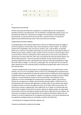 1 0 0

1

0

1

1

1 1 0

0

1

0

0

2Programación estructurada
Postula el principio de división de un programa en unidades algorítmicas más pequeñas
llamadas funciones o procedimientos. Una vez definidos, el programador puede invocar a un
procedimiento desde otro. Típicamente un programa estructurado se realiza diseñando
primeramente un conjunto de estructuras de datos, y posteriormente un conjunto de
algoritmos (procedimientos) que actúan sobre esas estructuras de datos.
Programación Orientada a Objetos
Los programadores ahora diseñan aplicaciones a base de unir diferentes piezas de código ya
escrito y probado con anterioridad, cada una de estas piezas se llama "objeto". Los objetos
pueden tener propiedades, tales como forma, tamaño, color, y tipo de datos. Un ejemplo
podría ser un cuadro en la pantalla conteniendo una cuenta de dinero. Usted podría cambiar el
tamaño de este cuadro, cambiar el color, cambiar la forma en la que se muestra la figura de la
cuenta de dinero. Entonces usted podría realizar operaciones en esa cuenta, controlando los
eventos que se hicieran sobre ella, tales como una pulsación del ratón que podría disparar una
determinada operación, o mover la caja sobre la pantalla. Gracias al entorno del sistema
operativo subyacente tras ello, usted puede hacer todo esto colocando propiedades en lugar
de escribir todo un código. Y no sólo esto, usted puede crear una aplicación con una base de
datos subyacente tras ella, utilizando todas las plantillas pre programadas sobre la estructura
de la base de datos.
- Aunque la programación estructurada es una metodología que se ha usado durante mucho
tiempo y aún se usa en la actualidad, existe un límite en la complejidad de los programas que
se pueden realizar manteniendo los costes de mantenimiento y modificación de los programas
razonablemente bajos. Es otras palabras, modificar un programa complejo en Pascal o COBOL
puede ser una tarea altamente costosa en términos de tiempo. Para sobrepasar estos
problemas se creó la metodología de la programación orientada a objetos, que postula la
división de un programa en unidades auto contenidas llamadas objetos. A diferencia de los
procedimientos que contienen sólo algoritmos y los datos sobre los que actúan están aparte,
un objeto contiene un conjunto de algoritmos junto con los datos sobre los que actúan. De
esta manera cuando un programador invoca algoritmos en un objeto, no necesita saber qué
tipo de datos el objeto maneja de forma interna. Además los objetos pueden ser organizados
en jerarquías, de forma unos objetos pueden heredar datos y algoritmos de otros objetos. Con
esto lo que se consigue es que la organización de un programa orientado a objetos sea más
modular y rica que la organización de un programa estructurado, con lo que la arquitectura de
los programas complejos puede ser acomodada a cambios más fácilmente.
- Las ventajas de un lenguaje orientado a objetos, son:
Fomenta la reutilización y extensión del código.

 
