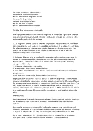 Permite crear sistemas más complejos.
Relacionar el sistema al mundo real.
Facilita la creación de programas visuales.
Construcción de prototipos
Agiliza el desarrollo de software
Facilita el trabajo en equipo
Facilita el mantenimiento del software
Ventajas de la Programación estructurada
Con la programación estructurada elaborar programas de computador sigue siendo un albor
que demanda esfuerzo, creatividad, habilidad y cuidado. Sin embargo, con este nuevo estilo
podemos obtener las siguientes ventajas:
1. Los programas son más fáciles de entender. Un programa estructurado puede ser leído en
secuencia, de arriba hacia abajo, sin necesidad de estar saltando de un sitio a otro en la lógica,
lo cual es típico de otros estilos de programación. La estructura del programa es más clara
puesto que las instrucciones están más relacionadas entre sí, por lo que es más fácil
comprender lo que hace cada función.
2. Reducción del esfuerzo en las pruebas. El programa se puede tener listo para producción
normal en un tiempo menor del tradicional; por otro lado, el seguimiento de las fallas se
facilita debido a la lógica más visible, de tal forma que los errores se pueden detectar y
corregir más fácilmente.
3. Programas más sencillos y más rápidos.
4. Aumento de la productividad del programador.
5. Se facilita la utilización de las otras técnicas para el mejoramiento de la productividad en
programación.
6. Los programas quedan mejor documentados internamente.
La programación estructurada pretende resolver un problema de principio a fin en una sola
estructura de código. La programación orientada a objetos, resuelve el problema identificando
los actores que tienen participación en el problema e identificando también sus acciones. Con
esta información se crean los objetos (que son una interpretación de algunos de estos
actores), estos objetos están compuestos por clases donde se detalla las acciones que realizan
y las propiedades de estos. Al tener creados los objetos solo es ponerlos a interactuar entre
ellos.
CONCLUCIONES
Los lenguajes de programación han evolucionado para poder representar mejor los problemas
del mundo real y hacer las cosas más fáciles para los diseñadores y desarrolladores de
software.
Dado que las arquitecturas empresariales implantadas para solucionar los problemas de la
ingeniería del software en la actualidad están pensadas para trabajar con lenguajes Orientados
a Objetos, es indispensable que todo desarrollador conozca y se familiarice con la POO.
Iniciar en la POO puede ser algo complicado al principio, lo ideal es tener las definiciones y
conceptos claros, y comenzar con un lenguaje netamente Orientado a Objetos

 