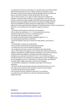 3- La gestión de memoria es automática, lo cual quiere decir que el desarrollador
Sólo ha de preocuparse de crear un objeto cuando lo necesite pero no de
eliminarlo, ya que esta tarea queda a cargo del garbage collector (recolector de
basura). Este hecho cambia el sentido del destructor de una clase.
- No se utilizan punteros. En su lugar se utilizan referencias a objetos. No
obstante, se permite utilizar punteros en casos especiales, como por ejemplo
cuando es necesario acceder a código nativo (dll) al que hay que pasarle o que
devuelve punteros (al código C# de este tipo se le denomina código inseguro).
Existe una posibilidad de utilizar punteros en código seguro y es a través de
objetos de un tipo especial llamados Delegates Su comportamiento es similar a los punteros a
funciones, con la ventaja de ser más seguro y respetar los tipos de
datos.
- Se cambian ciertos aspectos referentes a los operadores:
o No se utilizan los operadores -> ni ::. El único operador de acceso a
métodos de objetos que se utiliza es el operador punto ‘.’ .
o Se incluyen dos operadores nuevos: is y typeof.
o Se cambia el funcionamiento de los operadores lógicos &, ^ y |.
o La sobrecarga de operadores es diferente.
- Hay ciertas palabras clave que se utilizan de modo distinto, como extern y
static.
- El método Main se declara de modo distinto.
- No se permiten las declaraciones adelantadas (forward).
- El manejo de errores se hace mediante excepciones.
- No se soportan las macros, aunque sí las directivas de preprocesador.
- No se utilizan ficheros de cabecera (.h) ni similares (IDL y librerías de tipos). El
código es compilado en unidades llamadas assemblies, en las cuales se almacena
la representación del código en un lenguaje intermedio llamado IL y los
metadatos, que sustituyen a los ficheros .h de C++ (o a las librerías de tipos y
entradas de registro). Los assemblies se pueden generar a partir de código escrito
en otros lenguajes, como C++ o Visual B asic, lo cual quiere decir que desde C#
se puede utilizar código IL generado a partir de otros lenguajes.
- Los assemblies se agrupan en namespaces (que siguen una estructura
jerárquica).
- No existe una librería de tiempo de ejecución (Runtime) C# como en C y C++.
En su lugar existe un Runtime .NET accesible a través de la clase System.
- El mecanismo de herencia sufre cambios:
o No se permite herencia múltiple en clases pero sí en interfaces.
o La sobrescritura de métodos se ha de hacer utilizando el operador
explícito override.

WEBGRAFIA
http://parkeadores.angelfire.com/abstraccion2.htm
http://es.wikipedia.org/wiki/Lenguaje_de_bajo_nivel

 