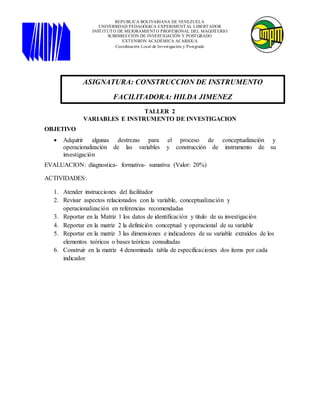 TALLER 2
VARIABLES E INSTRUMENTO DE INVESTIGACION
OBJETIVO
 Adquirir algunas destrezas para el proceso de conceptualización y
operacionalización de las variables y construcción de instrumento de su
investigación
EVALUACION: diagnostica- formativa- sumativa (Valor: 20%)
ACTIVIDADES:
1. Atender instrucciones del facilitador
2. Revisar aspectos relacionados con la variable, conceptualización y
operacionalización en referencias recomendadas
3. Reportar en la Matriz 1 los datos de identificación y título de su investigación
4. Reportar en la matriz 2 la definición conceptual y operacional de su variable
5. Reportar en la matriz 3 las dimensiones e indicadores de su variable extraídos de los
elementos teóricos o bases teóricas consultadas
6. Construir en la matriz 4 denominada tabla de especificaciones dos ítems por cada
indicador
ASIGNATURA: CONSTRUCCION DE INSTRUMENTO
FACILITADORA: HILDA JIMENEZ
REPÚBLICA BOLIVARIANA DE VENEZUELA
UNIVERSIDAD PEDAGÓGICA EXPERIMENTAL LIBERTADOR
INSTITUTO DE MEJORAMIENTO PROFESIONAL DEL MAGISTERIO
SUBDIRECCIÓN DE INVESTIGACIÓN Y POSTGRADO
EXTENSIÓN ACADÉMICA ACARIGUA
Coordinación Local de Investigación y Postgrado
 