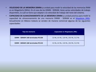VELOCIDAD DE LA MEMORIA DIMM:La unidad para medir la velocidad de las memorias RAM es en MegaHertz (MHz). En el caso de los DIMM - SDRAM, tiene varias velocidades de trabajo disponibles, la cuál se tiene que adaptar a la velocidad de trabajo del resto del sistema.CAPACIDAD DE ALMACENAMIENTO DE LA MEMORIA DIMM:La unidad práctica para medir la capacidad de almacenamiento de una memoria DIMM - SDRAM es el Megabyte (Mb). Actualmente en México todavía se venden de manera comercial algunas de las siguientes capacidades:
