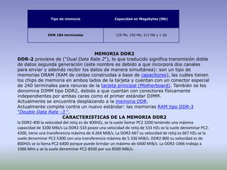 MEMORIA DDR2DDR-2 proviene de ("Dual Data Rate 2"), lo que traducido significa transmisión doble de datos segunda generación (este nombre es debido a que incorpora dos canales para enviar y además recibir los datos de manera simultánea): son un tipo de memorias DRAM (RAM de celdas construidas a base de capacitores), las cuáles tienen los chips de memoria en ambos lados de la tarjeta y cuentan con un conector especial de 240 terminales para ranuras de la tarjeta principal (Motherboard). También se les denomina DIMM tipo DDR2, debido a que cuentan con conectores físicamente independientes por ambas caras como el primer estándar DIMM.Actualmente se encuentra desplazando a la memoria DDR.Actualmente compite contra un nuevo estándar: las memorias RAM tipo DDR-3 "Double Data Rate -3 ".CARACTERISTICAS DE LA MEMORIA DDR2la DDR2-400 la velocidad del reloj es de 400HZs, se la suele llamar PC2 3200 teniendo una máxima capacidad de 3200 MBi/s La DDR2-533 posee una velocidad de reloj de 533 HZs se la suele denominar PC2-4200, tiene una transferencia máxima de 4.264 MiB/s. La DDR2-667 su velocidad de reloj es 667 HZs se la suele denominar PC2-5300 con una transferencia máxima de 5.336 MiB/s. DDR2-800 su velocidad es de 800HZs se la llama PC2-6400 porque puede brindar un máximo de 6400 MiB/s. La DDR2-1066 trabaja a 1066 MHz y se la suele denominar PC2-8500 por sus 8500 MBi/s.