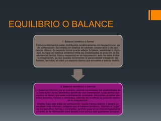 EQUILIBRIO O BALANCE
1. Balance simétrico o formal
Todos los elementos están distribuidos simétricamente con respecto a un eje
de composición. Se emplea en diseños de carácter conservador o de apa-
riencia clásica. Su aspecto formal puede reflejar fortaleza, estabilidad o digni-
dad. Aunque un balance simétrico limita las posibilidades de posición de los
elementos (textos, fotos y espacios) en la maquetación, esto no debe limitar
tu imaginación, ya que puedes incrementar la personalidad trabajando las
fuentes, las fotos, el color y el espacio blanco que envuelve a todo tu diseño.
2. Balance asimétrico o informal
Un balance informal, por el contrario, permite incrementar las posibilidades en
la colocación de los elementos dentro de una composición, pues dichos ele-
mentos no tienen que estar estrictamente centrados. Se pueden emplear dis-
tintos tamaños, formas y contrastes, además de modificar su posición dentro
de la maquetación.
Diseñar bajo este estilo de composición resulta menos estricto y genera un
resultado más informal y relajado que el balance simétrico. Además al “jugar”
con los tamaños, formas y contrastes, permite guiar al ojo intencionadamente
a través de la información para llevarlo a los puntos que queremos destacar.
 