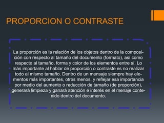 PROPORCION O CONTRASTE
La proporción es la relación de los objetos dentro de la composi-
ción con respecto al tamaño del documento (formato), así como
respecto al tamaño, forma y color de los elementos entre sí. Lo
más importante al hablar de proporción o contraste es no realizar
todo al mismo tamaño. Dentro de un mensaje siempre hay ele-
mentos más importantes, otros menos, y reflejar esa importancia
por medio del aumento o reducción de tamaño (de proporción),
generará limpieza y ganará atención e interés en el menaje conte-
nido dentro del documento.
 
