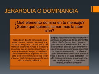 JERARQUIA O DOMINANCIA
¿Qué elemento domina en tu mensaje?
¿Sobre qué quieres llamar más la aten-
ción?
Todos buen diseño tienen algo que
atrae nuestra mirada, que domina y
sobre lo que gira la comunicación del
mensaje diseñado. Ayuda a tu lector a
encontrar qué es lo más importante, lo
que quieres que lea ya, lo que tiene
que atraerle desde el primer vistazo.
Este elemento dominante debe tener
impacto, capturar rápidamente la aten-
ción e interés del lector.
Emplea los principios de proporción y
contraste en algunos de los elementos
de tu diseño (texto, foto o espacio)
para despertar ese interés. Recuerda
que también el color puede transmitir
este mensaje de dominancia si genera
el adecuado contraste con el color
base. El elemento dominante siempre
debe ir directo a los ojos del lector. Por
ello, reserva suficiente espacio alrede-
dor de él para que con ese aisla-
miento, sea más atractivo.
 