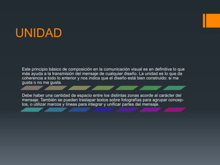 UNIDAD
Este principio básico de composición en la comunicación visual es en definitiva lo que
más ayuda a la transmisión del mensaje de cualquier diseño. La unidad es lo que da
coherencia a todo lo anterior y nos indica que el diseño está bien construido: si me
gusta o no me gusta.
Debe haber una cantidad de espacio entre los distintas zonas acorde al carácter del
mensaje. También se pueden traslapar textos sobre fotografías para agrupar concep-
tos, o utilizar marcos y líneas para integrar y unificar partes del mensaje.
 