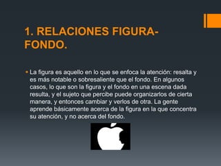 1. RELACIONES FIGURA-
FONDO.
 La figura es aquello en lo que se enfoca la atención: resalta y
es más notable o sobresaliente que el fondo. En algunos
casos, lo que son la figura y el fondo en una escena dada
resulta, y el sujeto que percibe puede organizarlos de cierta
manera, y entonces cambiar y verlos de otra. La gente
aprende básicamente acerca de la figura en la que concentra
su atención, y no acerca del fondo.
 