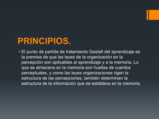 PRINCIPIOS.
 El punto de partida de tratamiento Gestalt del aprendizaje es
la premisa de que las leyes de la organización en la
percepción son aplicables al aprendizaje y a la memoria. Lo
que se almacena en la memoria son huellas de cuentos
perceptuales, y como las leyes organizaciones rigen la
estructura de las percepciones, también determinan la
estructura de la información que se establece en la memoria.
 
