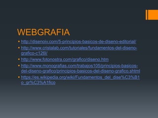 WEBGRAFIA
 http://disenoiv.com/5-principios-basicos-de-diseno-editorial/
 http://www.cristalab.com/tutoriales/fundamentos-del-diseno-
grafico-c126l/
 http://www.fotonostra.com/grafico/diseno.htm
 http://www.monografias.com/trabajos105/principios-basicos-
del-diseno-grafico/principios-basicos-del-diseno-grafico.shtml
 https://es.wikipedia.org/wiki/Fundamentos_del_dise%C3%B1
o_gr%C3%A1fico
 