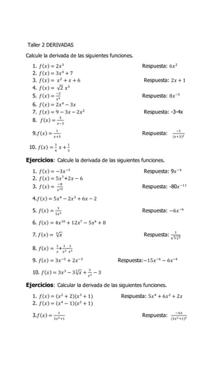 Taller 2 DERIVADAS
Calcule la derivada de las siguientes funciones.
1. 𝑓( 𝑥) = 2𝑥3
Respuesta: 6𝑥2
2. 𝑓( 𝑥) = 3𝑥4
+ 7
3. 𝑓( 𝑥) = 𝑥2
+ 𝑥 + 6 Respuesta: 2𝑥 + 1
4. 𝑓( 𝑥) = √2 𝑥5
5. 𝑓( 𝑥) =
−2
𝑥4
Respuesta: 8𝑥−5
6. 𝑓( 𝑥) = 2𝑥4
− 3𝑥
7. 𝑓( 𝑥) = 9 − 3𝑥 − 2𝑥2
Respuesta: -3-4x
8. 𝑓( 𝑥) =
5
𝑥−3
9.𝑓( 𝑥) =
1
𝑥+3
Respuesta:
−1
(𝑥+3)2
10. 𝑓( 𝑥) =
3
4
𝑥 +
1
3
Ejercicios: Calcule la derivada de las siguientes funciones.
1. 𝑓( 𝑥) = −3𝑥−3
Respuesta: 9𝑥−4
2. 𝑓( 𝑥) = 5𝑥7
+2𝑥 − 6
3. 𝑓( 𝑥) =
−8
𝑥10
Respuesta: -80𝑥−11
4.𝑓( 𝑥) = 5𝑥4
− 2𝑥3
+ 6𝑥 − 2
5. 𝑓( 𝑥) =
3
5𝑥5
Respuesta: −6𝑥−6
6. 𝑓( 𝑥) = 4𝑥10
+ 12𝑥7
− 5𝑥4
+ 8
7. 𝑓( 𝑥) = √ 𝑥6
Respuesta:
1
6 √ 𝑥56
8. 𝑓( 𝑥) =
1
𝑥
+
1
𝑥2
-
1
𝑥3
9. 𝑓( 𝑥) = 3𝑥−5
+ 2𝑥−3
Respuesta:−15𝑥−6
− 6𝑥−4
10. 𝑓( 𝑥) = 3𝑥3
− 3√ 𝑥3
+
3
𝑥3
− 3
Ejercicios: Calcular la derivada de las siguientes funciones.
1. 𝑓( 𝑥) = ( 𝑥2
+ 2)(𝑥3
+ 1) Respuesta: 5𝑥4
+ 6𝑥2
+ 2𝑥
2. 𝑓( 𝑥) = ( 𝑥4
− 1)(𝑥2
+ 1)
3.𝑓( 𝑥) =
1
3𝑥2+1
Respuesta:
−6𝑥
(3𝑥2+1)2
 
