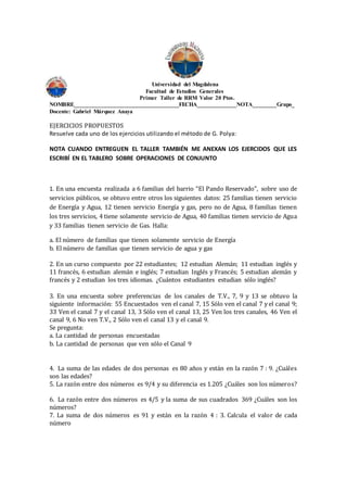 Universidad del Magdalena
Facultad de Estudios Generales
Primer Taller de RRM Valor 20 Ptos.
NOMBRE___________________________________FECHA_____________NOTA________Grupo_
Docente: Gabriel Márquez Anaya
EJERCICIOS PROPUESTOS
Resuelve cada uno de los ejercicios utilizando el método de G. Polya:
NOTA CUANDO ENTREGUEN EL TALLER TAMBIÉN ME ANEXAN LOS EJERCIDOS QUE LES
ESCRIBÍ EN EL TABLERO SOBRE OPERACIONES DE CONJUNTO
1. En una encuesta realizada a 6 familias del barrio “El Pando Reservado”, sobre uso de
servicios públicos, se obtuvo entre otros los siguientes datos: 25 familias tienen servicio
de Energía y Agua, 12 tienen servicio Energía y gas, pero no de Agua, 8 familias tienen
los tres servicios, 4 tiene solamente servicio de Agua, 40 familias tienen servicio de Agua
y 33 familias tienen servicio de Gas. Halla:
a. El número de familias que tienen solamente servicio de Energía
b. El número de familias que tienen servicio de agua y gas
2. En un curso compuesto por 22 estudiantes; 12 estudian Alemán; 11 estudian inglés y
11 francés, 6 estudian alemán e inglés; 7 estudian Inglés y Francés; 5 estudian alemán y
francés y 2 estudian los tres idiomas. ¿Cuántos estudiantes estudian sólo inglés?
3. En una encuesta sobre preferencias de los canales de T.V., 7, 9 y 13 se obtuvo la
siguiente información: 55 Encuestados ven el canal 7, 15 Sólo ven el canal 7 y el canal 9;
33 Ven el canal 7 y el canal 13, 3 Sólo ven el canal 13, 25 Ven los tres canales, 46 Ven el
canal 9, 6 No ven T.V., 2 Sólo ven el canal 13 y el canal 9.
Se pregunta:
a. La cantidad de personas encuestadas
b. La cantidad de personas que ven sólo el Canal 9
4. La suma de las edades de dos personas es 80 años y están en la razón 7 : 9. ¿Cuáles
son las edades?
5. La razón entre dos números es 9/4 y su diferencia es 1.205 ¿Cuáles son los números?
6. La razón entre dos números es 4/5 y la suma de sus cuadrados 369 ¿Cuáles son los
números?
7. La suma de dos números es 91 y están en la razón 4 : 3. Calcula el valor de cada
número
 