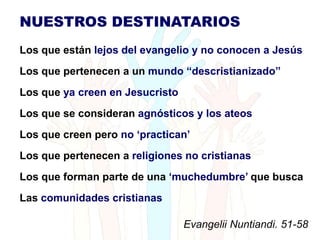 Destinatarios
NUESTROS DESTINATARIOS
Los que están lejos del evangelio y no conocen a Jesús
Los que pertenecen a un mundo “descristianizado”
Los que ya creen en Jesucristo
Los que se consideran agnósticos y los ateos
Los que creen pero no „practican‟
Los que pertenecen a religiones no cristianas
Los que forman parte de una „muchedumbre‟ que busca
Las comunidades cristianas

                                 Evangelii Nuntiandi. 51-58
 