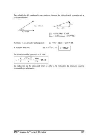 150 Problemas de Teoría de Circuitos 113
Para el cálculo del condensador necesario se plantean los triángulos de potencias sin y
con condensador:
ϕFIN = acos(.98) = 0.2rad
QFIN = 4400⋅tg(ϕFIN) = 893VAR
Por tanto el condensador debe aportar: QC = 893 - 3200 = - 2307VAR
Y su valor debe ser: QC = -V2
⋅ω⋅C ⇒
La única intensidad que varía es la total:
La reducción de la intensidad total se debe a la reducción de potencia reactiva
consumida por el circuito.
QINI = 3.2KVAR
PINI = 4.4KW
ϕINI
QFIN
PFIN = 4.4KW
ϕFIN
20.4AiT ==
+
==
220
4490
V
QP
V
S
2
T
2
TT
C = 152μF
 