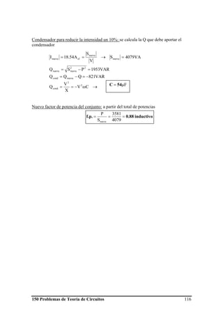 150 Problemas de Teoría de Circuitos 116
Condensador para reducir la intensidad un 10%: se calcula la Q que debe aportar el
condensador
Nuevo factor de potencia del conjunto: a partir del total de potencias
→ω−==
−=−=
=−=
=→==
CV
X
V
Q
VAR821QQQ
VAR1953PSQ
VA4079S
V
S
A54.18I
2
2
cond
nuevacond
22
nuevanueva
nueva
nueva
efnueva
inductivo0.88f.p. ===
4079
3581
S
P
nueva
Fμ= 54C
 