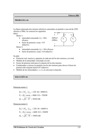 150 Problemas de Teoría de Circuitos 121
La figura representa dos motores eléctricos conectados en paralelo a una red de 220V
eficaces a 50Hz. Se conocen los siguientes
datos:
Motor 1:
• intensidad consumida: |i1| = 40A
eficaces
• factor de potencia: cosϕ1= 0.9
inductivo
Motor 2:
• intensidad consumida: |i2| = 30A eficaces
• factor de potencia: cosϕ2= 0.8 inductivo
Se pide:
• Potencias real, reactiva y aparente en cada uno de los dos motores y en total.
• Módulo de la intensidad i solicitada a la red.
• Factor de potencia total para el conjunto de los dos motores
• Condensador a colocar en paralelo con los dos motores para elevar el factor de
potencia del conjunto hasta 0.97 inductivo.
• Módulo de las intensidades i, i1 e i2 en esta nueva situación.
Potencias motor 1:
VAR3836PSQ
W79209.08800cosSP
VA880040220iVS
2
1
2
11
111
ef1ef1
=−=
=⋅=ϕ⋅=
=⋅=⋅=
Potencias motor 2:
VAR3960PSQ
W52808.06600cosSP
VA660030220iVS
2
2
2
22
222
ef2ef2
=−=
=⋅=ϕ⋅=
=⋅=⋅=
M1 M2
i1 i2+
220Vef
(50Hz)
_
i
Febrero 2001
PROBLEMA 44:
SOLUCIÓN 44:
 