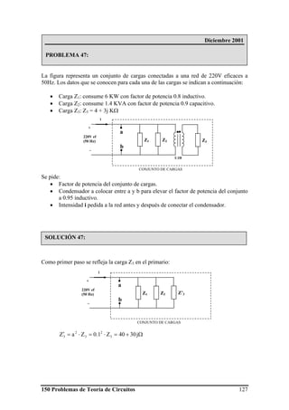 150 Problemas de Teoría de Circuitos 127
La figura representa un conjunto de cargas conectadas a una red de 220V eficaces a
50Hz. Los datos que se conocen para cada una de las cargas se indican a continuación:
• Carga Z1: consume 6 KW con factor de potencia 0.8 inductivo.
• Carga Z2: consume 1.4 KVA con factor de potencia 0.9 capacitivo.
• Carga Z3: Z3 = 4 + 3j KΩ
Se pide:
• Factor de potencia del conjunto de cargas.
• Condensador a colocar entre a y b para elevar el factor de potencia del conjunto
a 0.95 inductivo.
• Intensidad i pedida a la red antes y después de conectar el condensador.
Como primer paso se refleja la carga Z3 en el primario:
Ω+=⋅=⋅=′ j3040Z1.0ZaZ 3
2
3
2
3
+
220V ef
(50 Hz)
_
Z1
i
CONJUNTO DE CARGAS
Z2 Z’3
a
b
Diciembre 2001
PROBLEMA 47:
SOLUCIÓN 47:
+
220V ef
(50 Hz)
_
Z1
i
CONJUNTO DE CARGAS
Z2 Z3
a
b
1:10
 