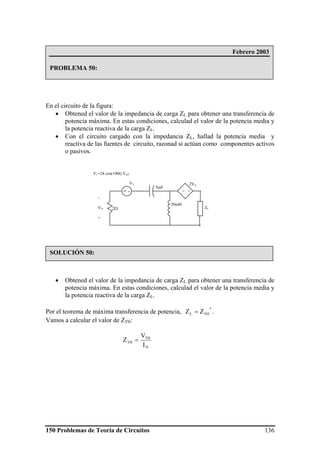 150 Problemas de Teoría de Circuitos 136
En el circuito de la figura:
• Obtened el valor de la impedancia de carga ZL para obtener una transferencia de
potencia máxima. En estas condiciones, calculad el valor de la potencia media y
la potencia reactiva de la carga ZL.
• Con el circuito cargado con la impedancia ZL, hallad la potencia media y
reactiva de las fuentes de circuito, razonad si actúan como componentes activos
o pasivos.
• Obtened el valor de la impedancia de carga ZL para obtener una transferencia de
potencia máxima. En estas condiciones, calculad el valor de la potencia media y
la potencia reactiva de la carga ZL.
Por el teorema de máxima transferencia de potencia,
*
THL ZZ = .
Vamos a calcular el valor de ZTH:
N
TH
TH
I
V
Z =
Febrero 2003
PROBLEMA 50:
SOLUCIÓN 50:
2Ω
+ -
V1
5mF
20mH
- +
2VA
-
VA
+
ZL
V1=24 cos(100t) Veff
 