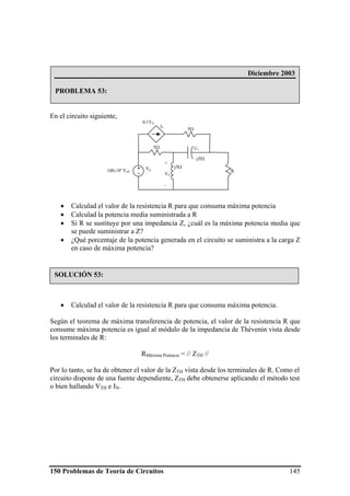 150 Problemas de Teoría de Circuitos 145
En el circuito siguiente,
• Calculad el valor de la resistencia R para que consuma máxima potencia
• Calculad la potencia media suministrada a R
• Si R se sustituye por una impedancia Z, ¿cuál es la máxima potencia media que
se puede suministrar a Z?
• ¿Qué porcentaje de la potencia generada en el circuito se suministra a la carga Z
en caso de máxima potencia?
• Calculad el valor de la resistencia R para que consuma máxima potencia.
Según el teorema de máxima transferencia de potencia, el valor de la resistencia R que
consume máxima potencia es igual al módulo de la impedancia de Thévenin vista desde
los terminales de R:
RMáxima Potencia = // ZTH //
Por lo tanto, se ha de obtener el valor de la ZTH vista desde los terminales de R. Como el
circuito dispone de una fuente dependiente, ZTH debe obtenerse aplicando el método test
o bien hallando VTH e IN.
Diciembre 2003
PROBLEMA 53:
Vg+
-
j5Ω
5Ω
5Ω
R
C1
I1
0.1VX
-j5Ω
+
VX
-
100∠0º Veff
SOLUCIÓN 53:
 
