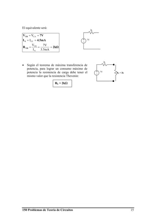 150 Problemas de Teoría de Circuitos 15
El equivalente será:
2kΩR
4.5mAI
7VV
TH
N
TH
===
==
==
3.5mA
7V
I
V
I
V
N
TH
CC
CA
• Según el teorema de máxima transferencia de
potencia, para lograr un consumo máximo de
potencia la resistencia de carga debe tener el
mismo valor que la resistencia Thevenin:
7V+
-
2k
7V+
-
2k
RL = 2k
RL = 2kΩ
 