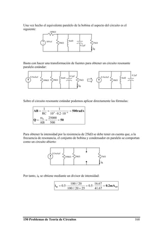 150 Problemas de Teoría de Circuitos 168
Una vez hecho el equivalente paralelo de la bobina el aspecto del circuito es el
siguiente:
Basta con hacer una transformación de fuentes para obtener un circuito resonante
paralelo estándar:
Sobre el circuito resonante estándar podemos aplicar directamente las fórmulas:
50Q
500rad/sAB
==
ω
=
=
⋅⋅
== −
500
25000
AB
102.010
1
RC
1
0
64
Para obtener la intensidad por la resistencia de 25kΩ se debe tener en cuenta que, a la
frecuencia de resonancia, el conjunto de bobina y condensador en paralelo se comportan
como un circuito abierto:
Por tanto, iR se obtiene mediante un divisor de intensidad:
EFR 0.2mAi =⋅=
+
⋅=
67.41
67.16
5.0
2520//100
20//100
5.0
20kΩ
100kΩ
50Vef+
-
8mH
0.2μF
25kΩ
iR
20kΩ
0.5mAef 8mH
0.2μF
25kΩ
iR
100kΩ
0.5mAef 8mH
0.2μF
10kΩ
20kΩ
0.5mAef
25kΩ
iR
100kΩ
 