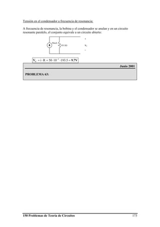 150 Problemas de Teoría de Circuitos 173
Tensión en el condensador a frecuencia de resonancia:
A frecuencia de resonancia, la bobina y el condensador se anulan y en un circuito
resonante paralelo, el conjunto equivale a un circuito abierto:
9.7VVC =⋅⋅=⋅= −
5.1931050Ri 3
193.5Ω
+
VC
_
50mA
Junio 2001
PROBLEMA 63:
 
