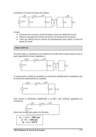 150 Problemas de Teoría de Circuitos 174
Considérese el circuito resonante de la figura:
Se pide:
• Frecuencia de resonancia, ancho de banda y factor de calidad del circuito
• Potencia entregada por la fuente de tensión a la frecuencia de resonancia
• Valor que debería tener la relación de transformación para reducir el ancho de
banda a la mitad
En primer lugar se simplifican en la medida de lo posible tanto la parte derecha como la
parte izquierda del circuito, llegándose a:
A continuación se refleja el secundario en el primario multiplicando la impedancia por
la relación de transformación al cuadrado:
Este circuito es fácilmente simplificable a un RLC serie mediante agrupación de
resistencias:
Sobre este circuito basta aplicar las fórmulas:
10Ω
1kΩ
100Vef+
-
16μF 10mH
2,4kΩ 20Ω1,5kΩ
20Ω
10 : 1
SOLUCIÓN 63:
0.6kΩ
60Vef+
-
16μF 10mH
2,4kΩ 12Ω
10 : 1
0.6kΩ
60Vef+
-
16μF 10mH
2,4kΩ 1.2kΩ
1.4kΩ
60Vef+
-
16μF 10mH
w0 = 1/√(LC) = 2500 rad/s
β = R/L = 140krad/s
Q = w0/β = 0.0178
 