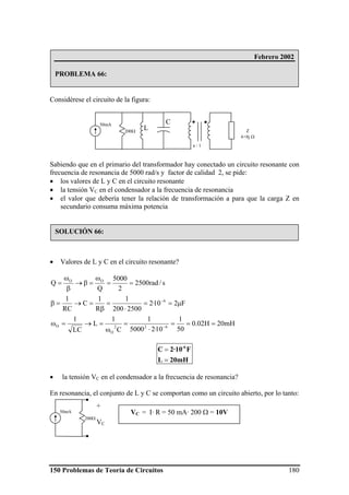 150 Problemas de Teoría de Circuitos 180
Considérese el circuito de la figura:
Sabiendo que en el primario del transformador hay conectado un circuito resonante con
frecuencia de resonancia de 5000 rad/s y factor de calidad 2, se pide:
• los valores de L y C en el circuito resonante
• la tensión VC en el condensador a la frecuencia de resonancia
• el valor que debería tener la relación de transformación a para que la carga Z en
secundario consuma máxima potencia
• Valores de L y C en el circuito resonante?
mH20H02.0
50
1
10·25000
1
C
1
L
LC
1
F210·2
2500200
1
R
1
C
RC
1
s/rad2500
2
5000
Q
Q
622
O
O
6
OO
===
⋅
=
ω
=→=ω
μ==
⋅
=
β
=→=β
==
ω
=β→
β
ω
=
−
−
20mHL
F2·10C -6
=
=
• la tensión VC en el condensador a la frecuencia de resonancia?
En resonancia, el conjunto de L y C se comportan como un circuito abierto, por lo tanto:
Febrero 2002
PROBLEMA 66:
50mA
L
C
200Ω
a : 1
Z
6+8j Ω
SOLUCIÓN 66:
50mA
200Ω
+
VC
VC = I· R = 50 mA· 200 Ω = 10V
 