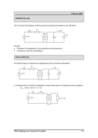 150 Problemas de Teoría de Circuitos 187
En el circuito de la figura, la frecuencia de la fuente de tensión es de 100 rad/s.
Se pide:
• Encontrar la impedancia Z que absorbe máxima potencia.
• Calcular el valor de esa potencia.
En primer lugar se calculan las impedancias de los distintos elementos:
A continuación se calcula la impedancia equivalente para los elementos del secundario:
j336//)j4j10(ZEQ +=−=
Febrero 2001
PROBLEMA 68:
SOLUCIÓN 68:
6Ω
20Ω
50Vef+
-
2.5mF
0.1HZ
2 : 1
6
20
50Vef+
-
-4j
10j
Z
2 : 1
20
50Vef+
-
Z
ZEQ=3+3j
2 : 1
 