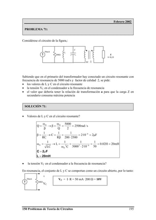 150 Problemas de Teoría de Circuitos 195
Considérese el circuito de la figura,:
Sabiendo que en el primario del transformador hay conectado un circuito resonante con
frecuencia de resonancia de 5000 rad/s y factor de calidad 2, se pide:
• los valores de L y C en el circuito resonante
• la tensión VC en el condensador a la frecuencia de resonancia
• el valor que debería tener la relación de transformación a para que la carga Z en
secundario consuma máxima potencia
• Valores de L y C en el circuito resonante?
20mHL
F2C
=
μ=
===
⋅
=
ω
=→=ω
μ==
⋅
=
β
=→=β
==
ω
=β→
β
ω
=
−
−
mH20H02.0
50
1
10·25000
1
C
1
L
LC
1
F210·2
2500200
1
R
1
C
RC
1
s/rad2500
2
5000
Q
Q
622
O
O
6
OO
• la tensión VC en el condensador a la frecuencia de resonancia?
En resonancia, el conjunto de L y C se comportan como un circuito abierto, por lo tanto:
Febrero 2002
PROBLEMA 71:
SOLUCIÓN 71:
50mA L
C
200Ω
a : 1
Z
6+8j Ω
50mA
200Ω
+
VC
VC = I· R = 50 mA· 200 Ω = 10V
 