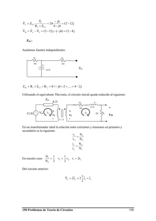 150 Problemas de Teoría de Circuitos 198
j1212
4j4
4j
24
ZR
Vˆ
ZVˆ
1C1
1
1Cx −=
−
−
=
+
=
j812)4j(j1212VˆVˆVˆ
2xth −=−−−=−=
Anulamos fuentes independientes:
j24....24j//4RZ//RZ 21C1th −==+−=+=
Utilizando el equivalente Thevenin, el circuito inicial queda reducido al siguiente:
En un transformador ideal la relación entre corrientes y tensiones en primario y
secundario es la siguiente:
1
2
2
1
2
1
2
1
N
N
i
i
N
N
v
v
=
=
En nuestro caso 2121
2
1
i2iv
2
1
v
2
1
N
N
===
Del circuito anterior:
112o iˆiˆ
2
1
2iˆ2Vˆ ===
Zth :
R1
4Ω
R2
2Ω
C1
-j4 Ω
Zth
Vth~
Zth
1 : 2
+
Vo
R3
2Ω
L1
R42Ω
j3 Ω
i1 i2
+
v2
-
+
v1
-
12-8j
4-2j
 
