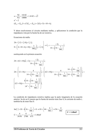 150 Problemas de Teoría de Circuitos 203
j610)5j3(2)ZZ(a)'ZZ(
2a
24142.1
10000
14142
2N
1N
a
3R3L
2
3R3L
2
+=+=+=+
=
====
Y ahora resolveremos el circuito mediante mallas, y aplicaremos la condición que la
impedancia vista por la fuente ha de ser resistiva.
Ecuaciones de malla:
12
12
211
iˆ
C50
1
16j14
j2
iˆ
j2·iˆiˆ
Cj50
1
j10j61040
j2·iˆj10·iˆ12·iˆ24
⎟
⎠
⎞
⎜
⎝
⎛
−+
−
=→
⎪
⎭
⎪
⎬
⎫
+⎟⎟
⎠
⎞
⎜⎜
⎝
⎛
++++=
++=
sustituyendo en la primera ecuación:
12
2
11
11
iˆ
C50
1
1614
C50
1
16j144
)j1012(
iˆ
C50
1
16j14
C50
1
16j14
C50
1
16j14
4
)j1012(iˆ
C50
1
16j14
4
j101224
;iˆ
C50
1
16j14
j2
j2iˆ)j1012(24
⎟⎟
⎟
⎟
⎟
⎠
⎞
⎜⎜
⎜
⎜
⎜
⎝
⎛
⎟
⎠
⎞
⎜
⎝
⎛
−−
⎟⎟
⎠
⎞
⎜⎜
⎝
⎛
⎟
⎠
⎞
⎜
⎝
⎛
−−
++
=
⎟
⎟
⎟
⎟
⎠
⎞
⎜
⎜
⎜
⎜
⎝
⎛
⎟
⎠
⎞
⎜
⎝
⎛
−−
⎟
⎠
⎞
⎜
⎝
⎛
−−
⎟
⎠
⎞
⎜
⎝
⎛
−+
++=
⎟
⎟
⎟
⎟
⎠
⎞
⎜
⎜
⎜
⎜
⎝
⎛
⎟
⎠
⎞
⎜
⎝
⎛
−+
++=
⎟
⎠
⎞
⎜
⎝
⎛
−+
−
++=
La condición de impedancia resistiva implica que la parte imaginaria de la ecuación
anterior ha de ser 0, puesto que la fuente de tensión tiene fase 0, la corriente de malla i1
también ha de tener fase 0.
{ }
mF48.1
675
1
2700
4
50·54
4
C
C50
4
54
C50
4
64100
C50
1
16410Im
====
=→⎟
⎠
⎞
⎜
⎝
⎛
−=→=⎟
⎠
⎞
⎜
⎝
⎛
−−=
C = 1.48mF
 