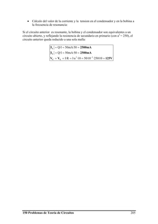 150 Problemas de Teoría de Circuitos 205
• Cálculo del valor de la corriente y la tension en el condensador y en la bobina a
la frecuencia de resonancia:
Si el circuito anterior es resonante, la bobina y el condensador son equivalentes a un
circuito abierto, y reflejando la resistencia de secundario en primario (con a2
= 250), el
circuito anterior queda reducido a una sola malla:
125VVV
2500mAI
2500mAI
LC
C
L
=====
===
===
−
10·250·10·5010·a·IR·I
50·mA50I·Q
50·mA50I·Q
32
 